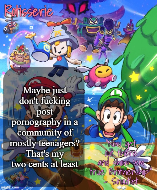 Can't believe this even needs to be said | Maybe just don't fucking post pornography in a community of mostly teenagers? That's my two cents at least | image tagged in rotisserie brothership temp | made w/ Imgflip meme maker