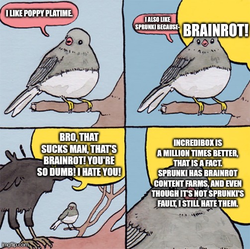 Me talking to the average Incredibox Fan | BRAINROT! I LIKE POPPY PLATIME. I ALSO LIKE SPRUNKI BECAUSE-; INCREDIBOX IS A MILLION TIMES BETTER, THAT IS A FACT. SPRUNKI HAS BRAINROT CONTENT FARMS, AND EVEN THOUGH IT'S NOT SPRUNKI'S FAULT, I STILL HATE THEM. BRO, THAT SUCKS MAN, THAT'S BRAINROT! YOU'RE SO DUMB! I HATE YOU! | image tagged in interrupting bird | made w/ Imgflip meme maker