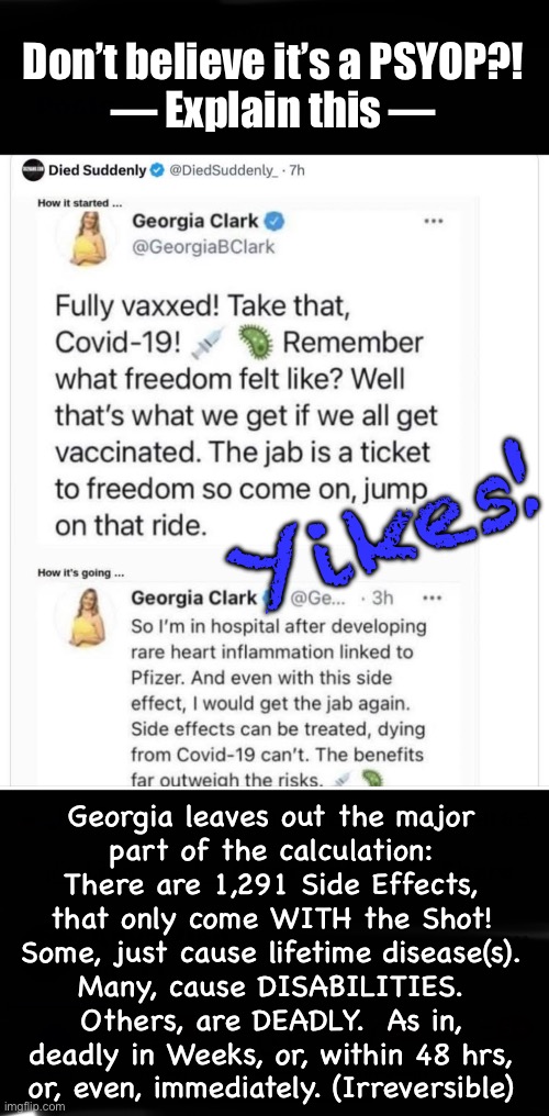There ain’t a shot that’ll fix that kind of stoopid | Don’t believe it’s a PSYOP?!
— Explain this —; Yikes! Georgia leaves out the major
part of the calculation:
There are 1,291 Side Effects,
that only come WITH the Shot!
Some, just cause lifetime disease(s).

Many, cause DISABILITIES.
Others, are DEADLY.  As in,
deadly in Weeks, or, within 48 hrs,
or, even, immediately. (Irreversible) | image tagged in memes,delusional lefty will thin out their herd,go for it dumbocrats,more is better,dang you people are dense | made w/ Imgflip meme maker