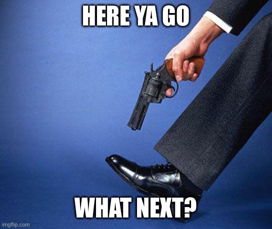 Shoot yourself in the foot | HERE YA GO WHAT NEXT? | image tagged in shoot yourself in the foot | made w/ Imgflip meme maker