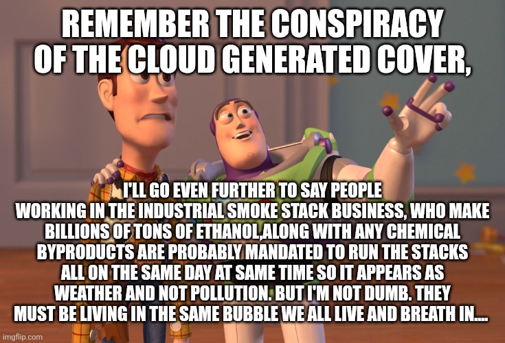 X, X Everywhere | REMEMBER THE CONSPIRACY OF THE CLOUD GENERATED COVER, I'LL GO EVEN FURTHER TO SAY PEOPLE WORKING IN THE INDUSTRIAL SMOKE STACK BUSINESS, WHO MAKE BILLIONS OF TONS OF ETHANOL,ALONG WITH ANY CHEMICAL BYPRODUCTS ARE PROBABLY MANDATED TO RUN THE STACKS ALL ON THE SAME DAY AT SAME TIME SO IT APPEARS AS WEATHER AND NOT POLLUTION. BUT I'M NOT DUMB. THEY MUST BE LIVING IN THE SAME BUBBLE WE ALL LIVE AND BREATH IN.... | image tagged in memes,x x everywhere | made w/ Imgflip meme maker