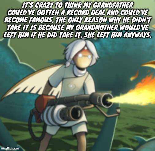 Moth committing arson | IT'S CRAZY TO THINK MY GRANDFATHER COULD'VE GOTTEN A RECORD DEAL AND COULD'VE BECOME FAMOUS. THE ONLY REASON WHY HE DIDN'T TAKE IT IS BECAUSE MY GRANDMOTHER WOULD'VE LEFT HIM IF HE DID TAKE IT. SHE LEFT HIM ANYWAYS. | image tagged in moth committing arson | made w/ Imgflip meme maker