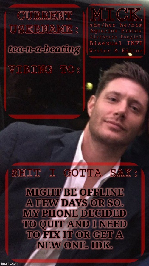 Please Comment On This & Keep Me Updated | tea-n-a-beating; MIGHT BE OFFLINE
A FEW DAYS OR SO.
MY PHONE DECIDED
TO QUIT AND I NEED
TO FIX IT OR GET A
NEW ONE. IDK. | image tagged in kiermick jensen ackles,beautiful bloody coincidence,ill be back,this just sucks though,broken phone,argh | made w/ Imgflip meme maker