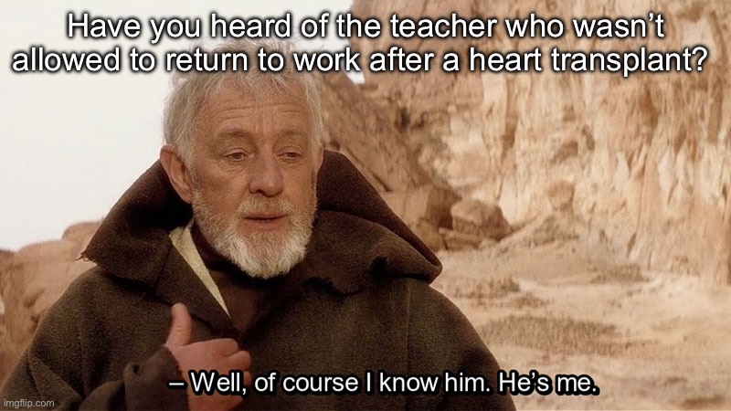 Obi Wan Of course I know him, He‘s me | Have you heard of the teacher who wasn’t allowed to return to work after a heart transplant? | image tagged in obi wan of course i know him he s me | made w/ Imgflip meme maker