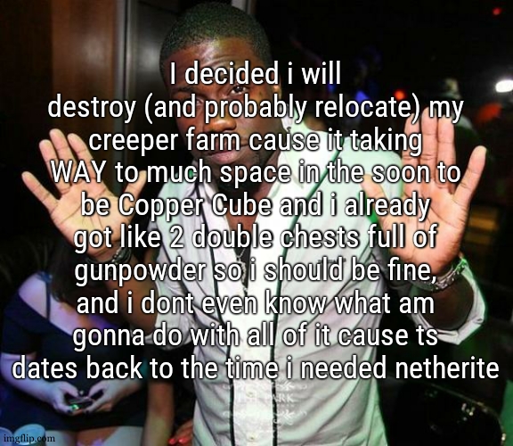i mean yea, if i ever get an elytra that would be good for rockets.The only good this farm was doing was repairing my tools fast | I decided i will destroy (and probably relocate) my creeper farm cause it taking WAY to much space in the soon to be Copper Cube and i already got like 2 double chests full of gunpowder so i should be fine, and i dont even know what am gonna do with all of it cause ts dates back to the time i needed netherite | image tagged in kevin hart hands up | made w/ Imgflip meme maker
