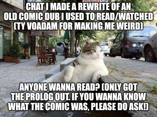 Guys please read it- IK IT'S AO3 BUT GUYS- | CHAT I MADE A REWRITE OF AN OLD COMIC DUB I USED TO READ/WATCHED (TY VOADAM FOR MAKING ME WEIRD); ANYONE WANNA READ? (ONLY GOT THE PROLOG OUT. IF YOU WANNA KNOW WHAT THE COMIC WAS, PLEASE DO ASK!) | image tagged in cat relax | made w/ Imgflip meme maker