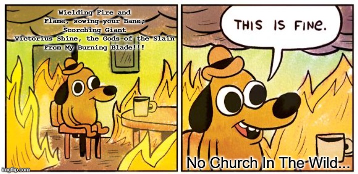 This Is Fine | Wielding Fire and Flame, sowing your Bane; Scorching Giant
Victorius Shine, the Gods of the Slain
From My Burning Blade!!! No Church In The Wild... | image tagged in memes,this is fine,relatable | made w/ Imgflip meme maker