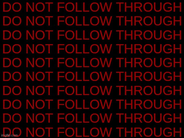 DO NOT FOLLOW THROUGH
DO NOT FOLLOW THROUGH
DO NOT FOLLOW THROUGH
DO NOT FOLLOW THROUGH
DO NOT FOLLOW THROUGH
DO NOT FOLLOW THROUGH
DO NOT FOLLOW THROUGH
DO NOT FOLLOW THROUGH
DO NOT FOLLOW THROUGH
DO NOT FOLLOW THROUGH | made w/ Imgflip meme maker