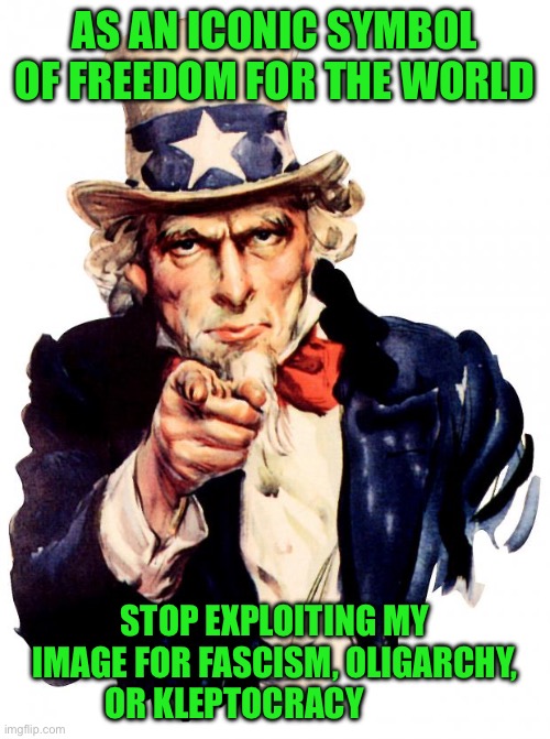 Uncle Sam | AS AN ICONIC SYMBOL OF FREEDOM FOR THE WORLD; STOP EXPLOITING MY IMAGE FOR FASCISM, OLIGARCHY, OR KLEPTOCRACY | image tagged in memes,uncle sam | made w/ Imgflip meme maker