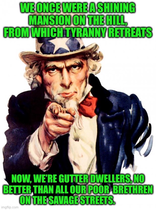 Uncle Sam | WE ONCE WERE A SHINING MANSION ON THE HILL, FROM WHICH TYRANNY RETREATS; NOW, WE’RE GUTTER DWELLERS, NO BETTER THAN ALL OUR POOR  BRETHREN  ON THE SAVAGE STREETS. | image tagged in memes,uncle sam | made w/ Imgflip meme maker