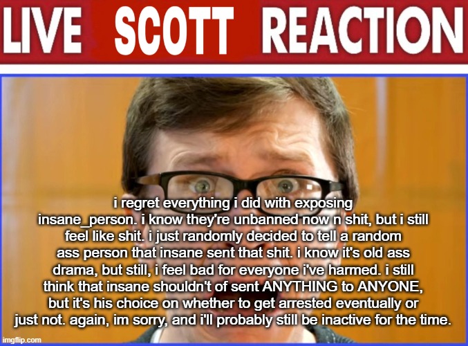 live Scott reaction | i regret everything i did with exposing insane_person. i know they're unbanned now n shit, but i still feel like shit. i just randomly decided to tell a random ass person that insane sent that shit. i know it's old ass drama, but still, i feel bad for everyone i've harmed. i still think that insane shouldn't of sent ANYTHING to ANYONE, but it's his choice on whether to get arrested eventually or just not. again, im sorry, and i'll probably still be inactive for the time. | image tagged in live scott reaction | made w/ Imgflip meme maker