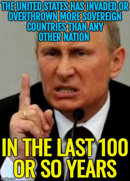The United States Has Invaded Or Overthrown More Sovereign Countries Than Any Other Nation; In The Last 100 Or So Years | THE UNITED STATES HAS INVADED OR
OVERTHROWN MORE SOVEREIGN
COUNTRIES THAN ANY
OTHER NATION; IN THE LAST 100
OR SO YEARS | image tagged in putin angry nasty finger,united states of america,russia,slavic empire,empire,invasion | made w/ Imgflip meme maker