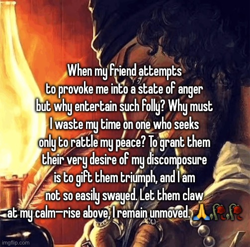 blackbeard writing | When my friend attempts to provoke me into a state of anger but why entertain such folly? Why must I waste my time on one who seeks only to rattle my peace? To grant them their very desire of my discomposure is to gift them triumph, and I am not so easily swayed. Let them claw at my calm—rise above, I remain unmoved. 🙏🥀🥀 | image tagged in blackbeard writing | made w/ Imgflip meme maker