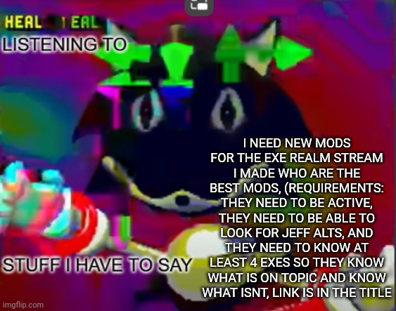 https://imgflip.com/m/ExeRealm | I NEED NEW MODS FOR THE EXE REALM STREAM I MADE WHO ARE THE BEST MODS, (REQUIREMENTS: THEY NEED TO BE ACTIVE, THEY NEED TO BE ABLE TO LOOK FOR JEFF ALTS, AND THEY NEED TO KNOW AT LEAST 4 EXES SO THEY KNOW WHAT IS ON TOPIC AND KNOW WHAT ISNT, LINK IS IN THE TITLE | image tagged in rewrite midreta annoucement temp,sans undertale | made w/ Imgflip meme maker