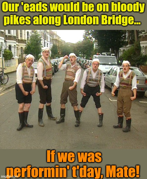 Monty Python Gumbys | Our 'eads would be on bloody pikes along London Bridge... If we was performin' t'day, Mate! | image tagged in monty python gumbys | made w/ Imgflip meme maker