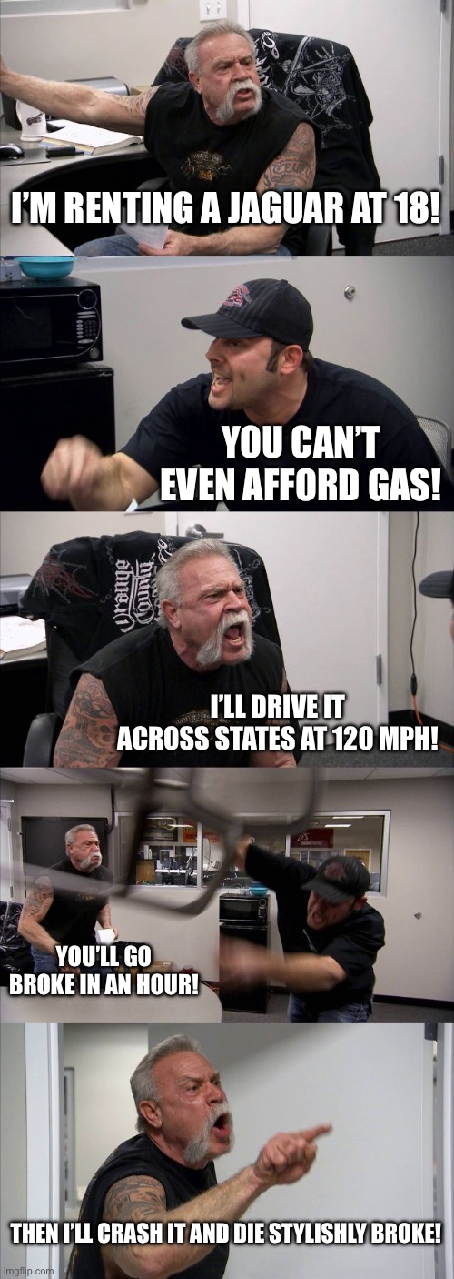Wild | I’M RENTING A JAGUAR AT 18! YOU CAN’T EVEN AFFORD GAS! I’LL DRIVE IT ACROSS STATES AT 120 MPH! YOU’LL GO BROKE IN AN HOUR! THEN I’LL CRASH IT AND DIE STYLISHLY BROKE! | image tagged in memes,american chopper argument | made w/ Imgflip meme maker