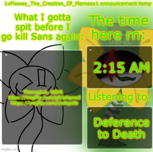 https://imgflip.com/gif/a4qnw2 https://imgflip.com/i/a4qo2b | 2:15 AM; Memepluh, NOW. 
https://imgflip.com/gif/a4qnw2
https://imgflip.com/i/a4qo2b; Deference to Death | image tagged in 1xflowey_the_creation_of_memesx1 announcement temp | made w/ Imgflip meme maker