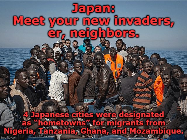 Japan: meet your new invaders from Africa. Sayonara, Japan. | Japan:
Meet your new invaders,
er, neighbors. 4 Japanese cities were designated
as “hometowns” for migrants from
Nigeria, Tanzania, Ghana, and Mozambique. | image tagged in african migrants,japan,japanese,culture,african,barbarian | made w/ Imgflip meme maker