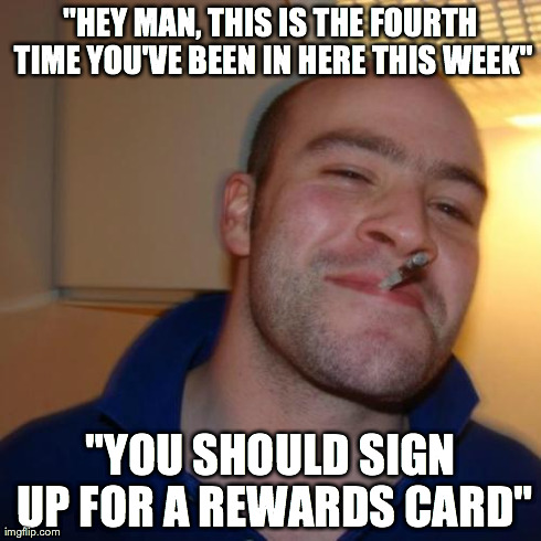 Good Guy Greg | "HEY MAN, THIS IS THE FOURTH TIME YOU'VE BEEN IN HERE THIS WEEK" "YOU SHOULD SIGN UP FOR A REWARDS CARD" | image tagged in memes,good guy greg | made w/ Imgflip meme maker