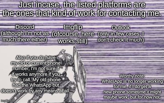 There are a few more ways, but the listed ones are the ones I most commonly check when I got the time | Just incase, the listed platforms are the ones that kind of work for contacting me. Outlook
(only in few cases, I don't check it much); Discord
(although I'm not as much there either); Imgflip
(ofcourse, here works still); Also if you do have my old or current phone number, I'm not sure if it works anymore if you try to call. My old phone had the WhatsApp but doesn't work by any means at all. Worthy note:
WhatsApp is no longer working for me, if I do get a new phone sometime it might maybe work, but for now not. | made w/ Imgflip meme maker