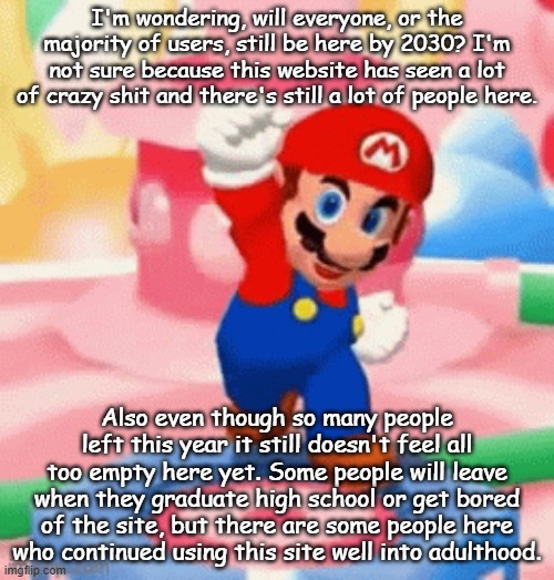 Mario happy | I'm wondering, will everyone, or the majority of users, still be here by 2030? I'm not sure because this website has seen a lot of crazy shit and there's still a lot of people here. Also even though so many people left this year it still doesn't feel all too empty here yet. Some people will leave when they graduate high school or get bored of the site, but there are some people here who continued using this site well into adulthood. | image tagged in mario happy | made w/ Imgflip meme maker