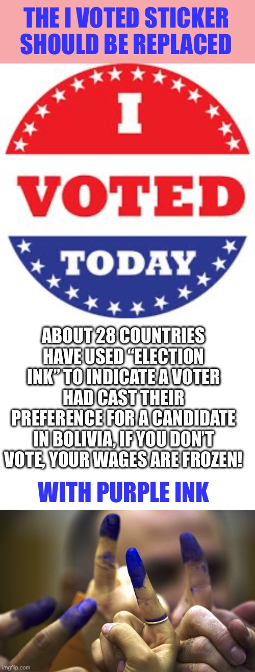 Election ink | THE I VOTED STICKER SHOULD BE REPLACED; ABOUT 28 COUNTRIES HAVE USED “ELECTION INK” TO INDICATE A VOTER HAD CAST THEIR PREFERENCE FOR A CANDIDATE
IN BOLIVIA, IF YOU DON’T VOTE, YOUR WAGES ARE FROZEN! WITH PURPLE INK | image tagged in i voted today,purple ink,election | made w/ Imgflip meme maker