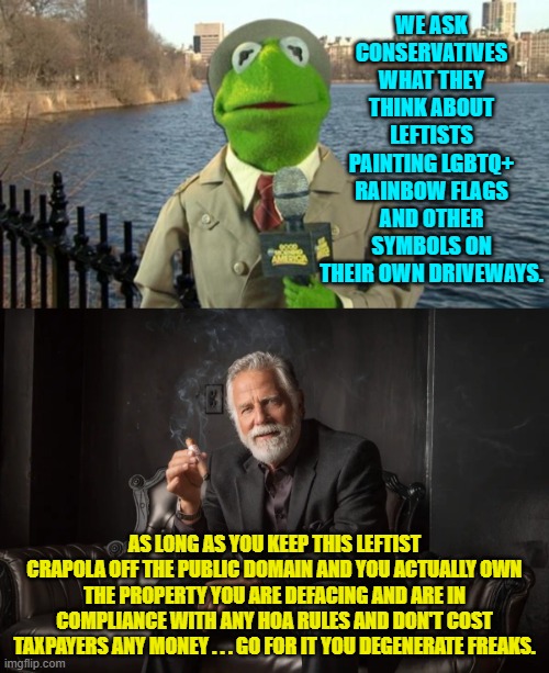Obey the law and don't make ME pay for your perversions.  Simple, eh? | WE ASK CONSERVATIVES WHAT THEY THINK ABOUT LEFTISTS PAINTING LGBTQ+ RAINBOW FLAGS AND OTHER SYMBOLS ON THEIR OWN DRIVEWAYS. AS LONG AS YOU KEEP THIS LEFTIST CRAPOLA OFF THE PUBLIC DOMAIN AND YOU ACTUALLY OWN THE PROPERTY YOU ARE DEFACING AND ARE IN COMPLIANCE WITH ANY HOA RULES AND DON'T COST TAXPAYERS ANY MONEY . . . GO FOR IT YOU DEGENERATE FREAKS. | image tagged in kermit news report | made w/ Imgflip meme maker