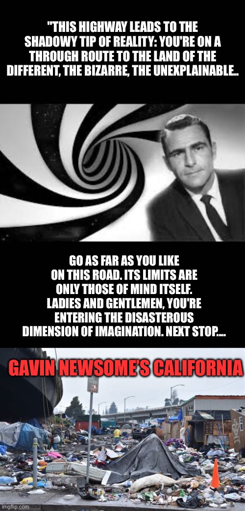 California is the twilight zone. But not in a good way. | "THIS HIGHWAY LEADS TO THE SHADOWY TIP OF REALITY: YOU'RE ON A THROUGH ROUTE TO THE LAND OF THE DIFFERENT, THE BIZARRE, THE UNEXPLAINABLE.. GO AS FAR AS YOU LIKE ON THIS ROAD. ITS LIMITS ARE ONLY THOSE OF MIND ITSELF. LADIES AND GENTLEMEN, YOU'RE ENTERING THE DISASTEROUS DIMENSION OF IMAGINATION. NEXT STOP.... GAVIN NEWSOME’S CALIFORNIA | image tagged in twilight zone 2,california,not good,newsome | made w/ Imgflip meme maker