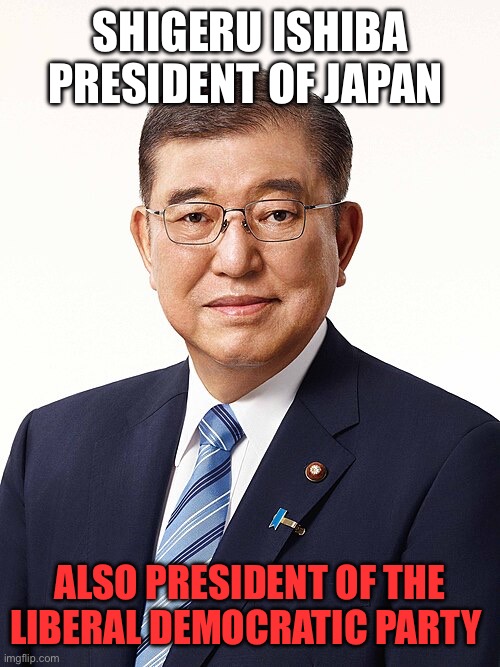 SHIGERU ISHIBA
PRESIDENT OF JAPAN ALSO PRESIDENT OF THE LIBERAL DEMOCRATIC PARTY | made w/ Imgflip meme maker