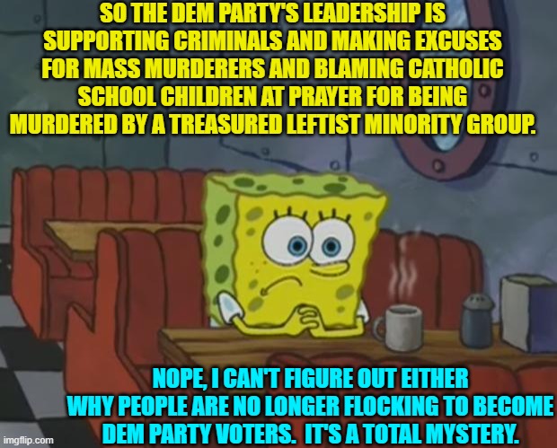 A 'mystery' that will NEVER be solved . . . by leftists, anyway. | SO THE DEM PARTY'S LEADERSHIP IS SUPPORTING CRIMINALS AND MAKING EXCUSES FOR MASS MURDERERS AND BLAMING CATHOLIC SCHOOL CHILDREN AT PRAYER FOR BEING MURDERED BY A TREASURED LEFTIST MINORITY GROUP. NOPE, I CAN'T FIGURE OUT EITHER WHY PEOPLE ARE NO LONGER FLOCKING TO BECOME DEM PARTY VOTERS.  IT'S A TOTAL MYSTERY. | image tagged in spongebob waiting | made w/ Imgflip meme maker