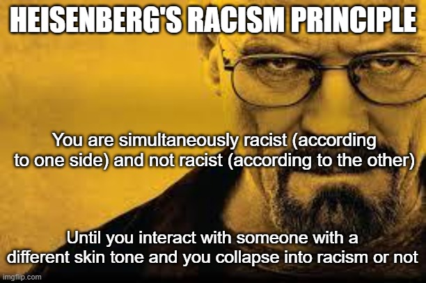Heisenberg's Racism Principle | HEISENBERG'S RACISM PRINCIPLE; You are simultaneously racist (according to one side) and not racist (according to the other); Until you interact with someone with a different skin tone and you collapse into racism or not | image tagged in heisenberg,racism,no racism,anti-racist,uncertainty | made w/ Imgflip meme maker