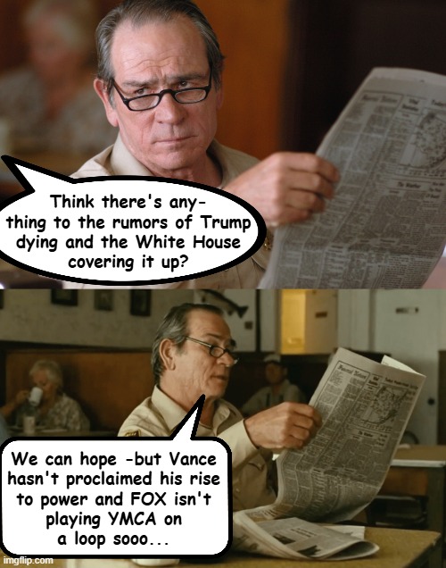 If recent events have demonstrated anything, it's that we're not that lucky. | Think there's any-
thing to the rumors of Trump
dying and the White House
covering it up? We can hope -but Vance
hasn't proclaimed his rise
to power and FOX isn't
playing YMCA on
a loop sooo... | image tagged in trump sucks,trump unfit unqualified dangerous,not angry just disappointed | made w/ Imgflip meme maker