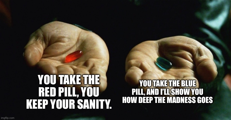 Red pill blue pill | YOU TAKE THE RED PILL, YOU KEEP YOUR SANITY. YOU TAKE THE BLUE PILL, AND I’LL SHOW YOU HOW DEEP THE MADNESS GOES | image tagged in red pill blue pill | made w/ Imgflip meme maker