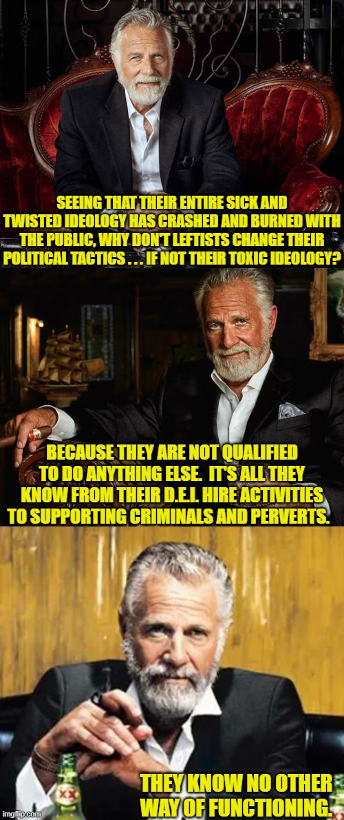 It's neither a deep nor startling truth; but it is a truth. | SEEING THAT THEIR ENTIRE SICK AND TWISTED IDEOLOGY HAS CRASHED AND BURNED WITH THE PUBLIC, WHY DON'T LEFTISTS CHANGE THEIR POLITICAL TACTICS . . . IF NOT THEIR TOXIC IDEOLOGY? BECAUSE THEY ARE NOT QUALIFIED TO DO ANYTHING ELSE.  IT'S ALL THEY KNOW FROM THEIR D.E.I. HIRE ACTIVITIES TO SUPPORTING CRIMINALS AND PERVERTS. THEY KNOW NO OTHER WAY OF FUNCTIONING. | image tagged in yep | made w/ Imgflip meme maker