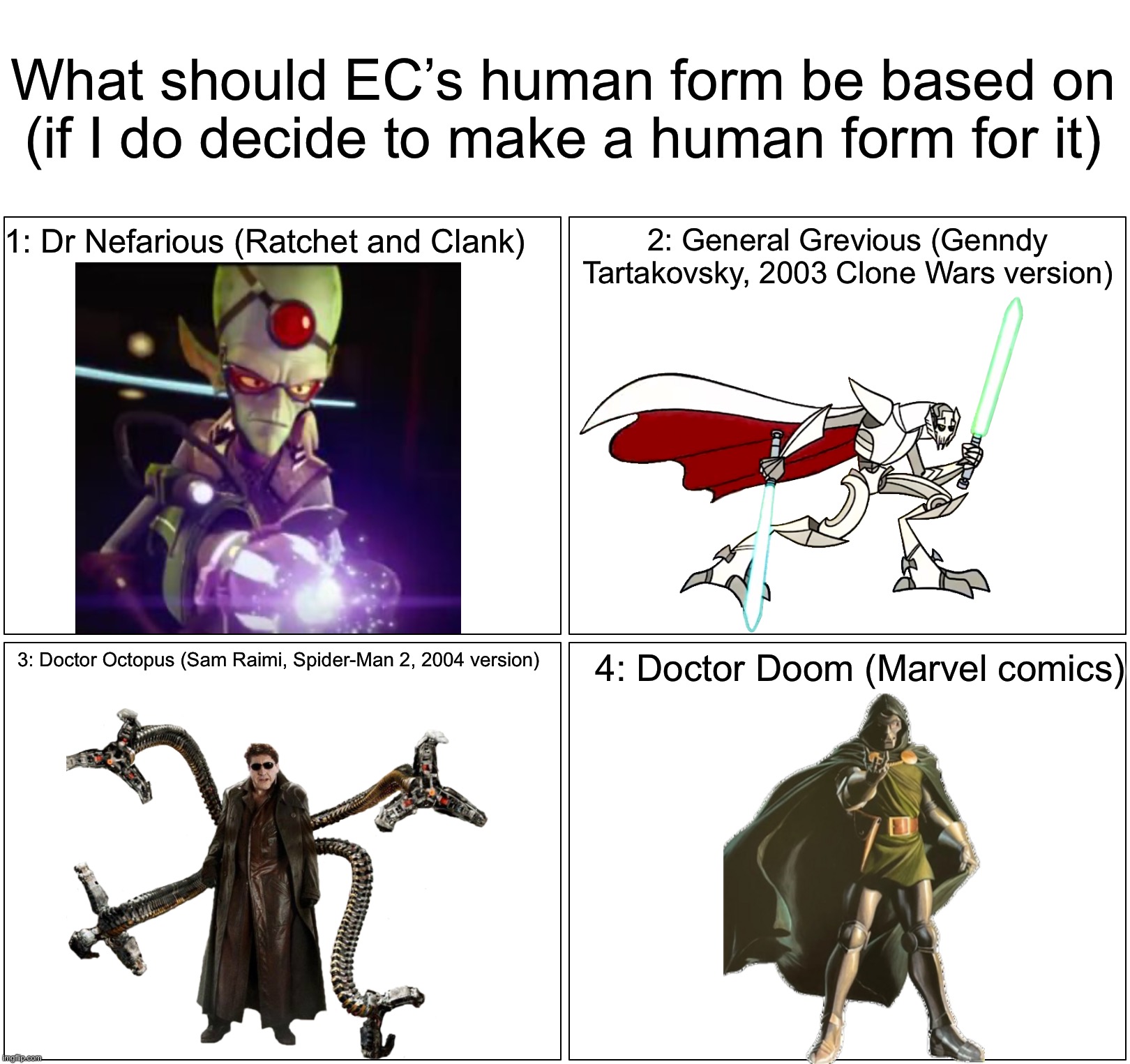 Just an idea. Not guaranteed to happen so please don’t be mad if it doesn’t happen. | What should EC’s human form be based on (if I do decide to make a human form for it); 1: Dr Nefarious (Ratchet and Clank); 2: General Grevious (Genndy Tartakovsky, 2003 Clone Wars version); 3: Doctor Octopus (Sam Raimi, Spider-Man 2, 2004 version); 4: Doctor Doom (Marvel comics) | image tagged in memes,blank comic panel 2x2 | made w/ Imgflip meme maker