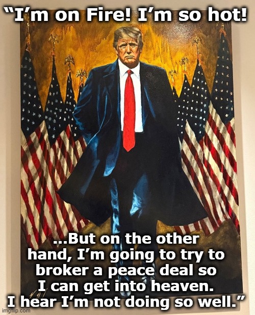 tRump on Fire | “I’m on Fire! I’m so hot! …But on the other hand, I’m going to try to broker a peace deal so I can get into heaven. I hear I’m not doing so well.” | image tagged in donald trump you're fired,donald trump approves,presidential alert,nevertrump meme,fascists,narcissist | made w/ Imgflip meme maker