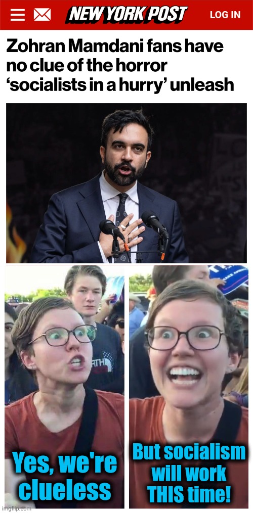 But socialism
will work
THIS time! Yes, we're
clueless | image tagged in social justice warrior hypocrisy,memes,zohran mamdani,democrats,socialism,new york city | made w/ Imgflip meme maker