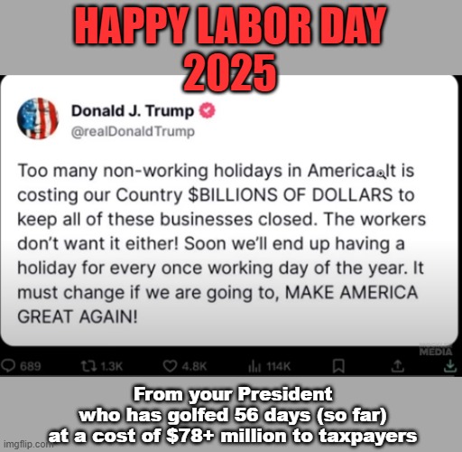 Happy Labor Day 2025, from Donald J Trump | HAPPY LABOR DAY
2025; From your President
who has golfed 56 days (so far)
at a cost of $78+ million to taxpayers | image tagged in trump,maga,labor day,union,trump supporters | made w/ Imgflip meme maker