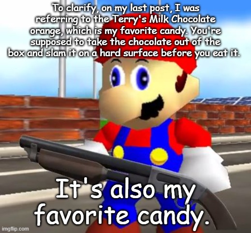 SMG4 Shotgun Mario | To clarify, on my last post, I was referring to the Terry's Milk Chocolate orange, which is my favorite candy. You're supposed to take the chocolate out of the box and slam it on a hard surface before you eat it. It's also my favorite candy. | image tagged in smg4 shotgun mario | made w/ Imgflip meme maker