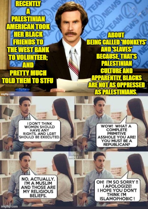 I will probably receive a 24 hour timer for this one, BECAUSE it's true and actually happened. | RECENTLY A PALESTINIAN AMERICAN TOOK HER BLACK FRIENDS TO THE WEST BANK TO VOLUNTEER; AND PRETTY MUCH TOLD THEM TO STFU; ABOUT  BEING CALLED 'MONKEYS' AND 'SLAVES' BECAUSE, THAT'S PALESTINIAN CULTURE AND APPARENTLY, BLACKS ARE NOT AS OPPRESSED AS PALESTINIANS. | image tagged in yep | made w/ Imgflip meme maker