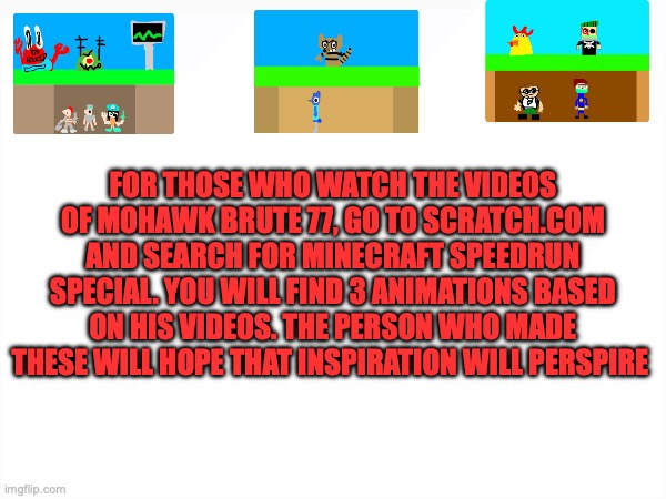 FOR THOSE WHO WATCH THE VIDEOS OF MOHAWK BRUTE 77, GO TO SCRATCH.COM AND SEARCH FOR MINECRAFT SPEEDRUN SPECIAL. YOU WILL FIND 3 ANIMATIONS BASED ON HIS VIDEOS. THE PERSON WHO MADE THESE WILL HOPE THAT INSPIRATION WILL PERSPIRE | made w/ Imgflip meme maker