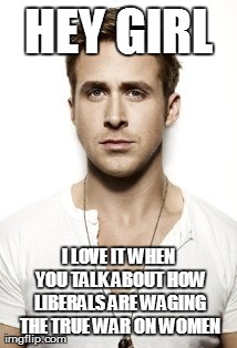 Ryan Gosling Meme | HEY GIRL I LOVE IT WHEN YOU TALK ABOUT HOW LIBERALS ARE WAGING THE TRUE WAR ON WOMEN | image tagged in memes,ryan gosling | made w/ Imgflip meme maker
