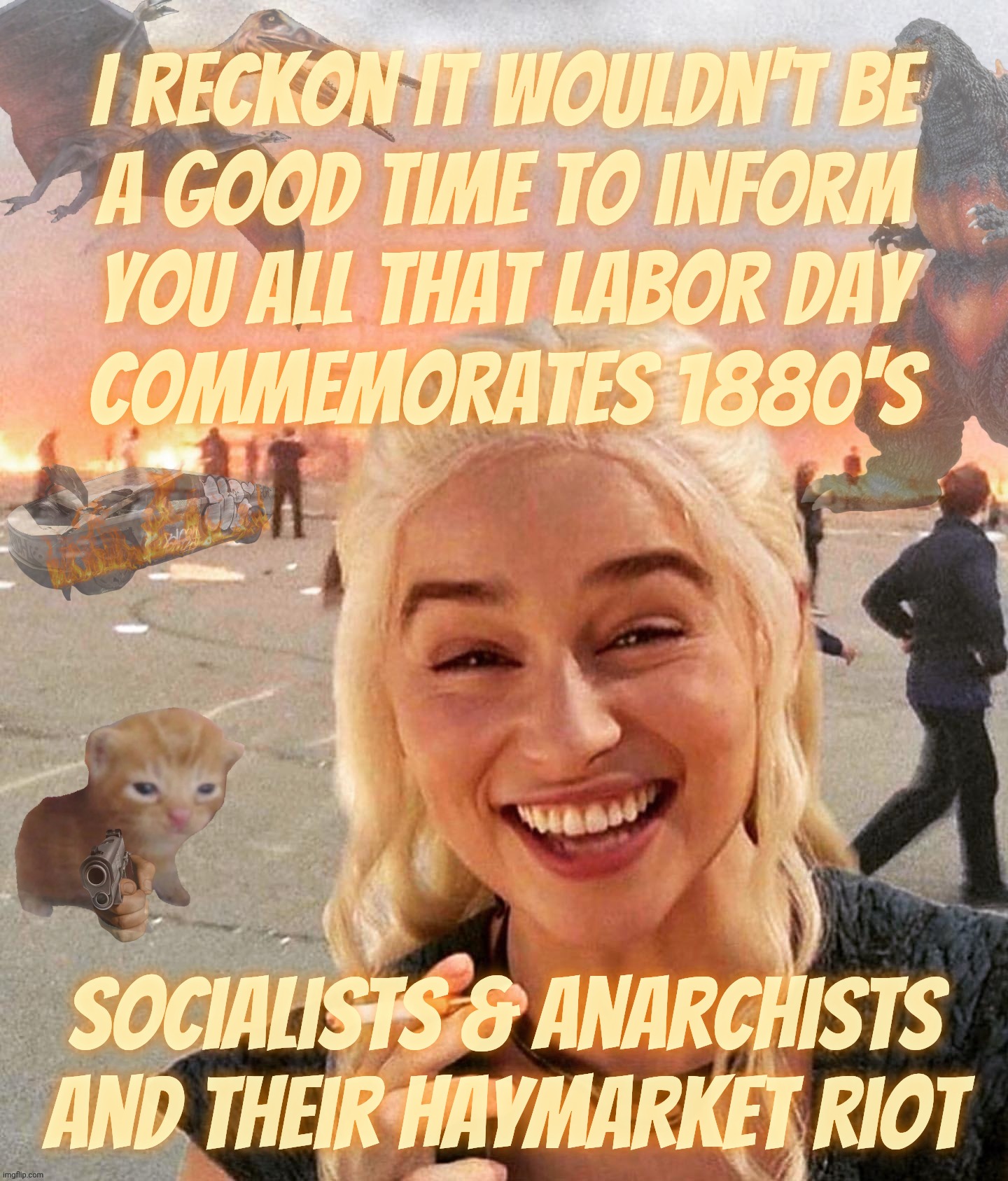 Reich Wingers keep calling everything Socialist.... Except what's Socialist. Like Labor Day | I reckon it wouldn't be
a good time to inform
you all that Labor Day
commemorates 1880's; Socialists & Anarchists
And their Haymarket riot | image tagged in disaster smoker gal kitchen sink edition,labor day,socialist,labor unions,haymarket riot,learn history | made w/ Imgflip meme maker