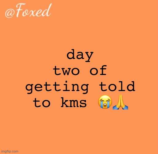 foxed orange temp | day two of getting told to kms 😭🙏 | image tagged in foxed orange temp | made w/ Imgflip meme maker