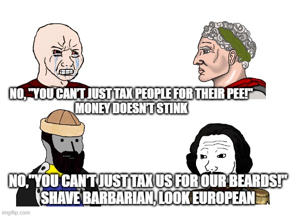 Taxes | NO, "YOU CAN’T JUST TAX PEOPLE FOR THEIR PEE!"
MONEY DOESN’T STINK; NO,"YOU CAN’T JUST TAX US FOR OUR BEARDS!"
SHAVE BARBARIAN, LOOK EUROPEAN | image tagged in blank white template | made w/ Imgflip meme maker