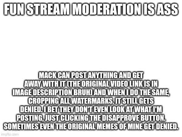 FUN STREAM MODERATION IS ASS; MACK CAN POST ANYTHING AND GET AWAY WITH IT (THE ORIGINAL VIDEO LINK IS IN IMAGE DESCRIPTION BRUH) AND WHEN I DO THE SAME, CROPPING ALL WATERMARKS, IT STILL GETS DENIED. I BET THEY DON'T EVEN LOOK AT WHAT I'M POSTING, JUST CLICKING THE DISAPPROVE BUTTON. SOMETIMES EVEN THE ORIGINAL MEMES OF MINE GET DENIED. | made w/ Imgflip meme maker