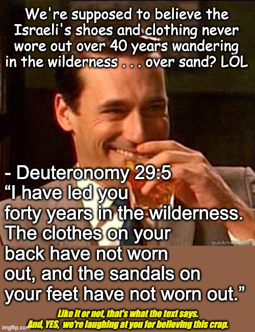 They'll believe anything | We're supposed to believe the Israeli's shoes and clothing never wore out over 40 years wandering in the wilderness . . . over sand? LOL; - Deuteronomy 29:5 
“I have led you forty years in the wilderness. The clothes on your back have not worn out, and the sandals on your feet have not worn out.”; Like it or not, that's what the text says.
And, YES,  we're laughing at you for believing this crap. | image tagged in laughing don draper,atheist,atheism,silly christians | made w/ Imgflip meme maker