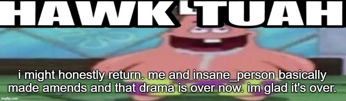 hawk tuah patrick v2 | i might honestly return. me and insane_person basically made amends and that drama is over now. im glad it's over. | image tagged in hawk tuah patrick v2 | made w/ Imgflip meme maker