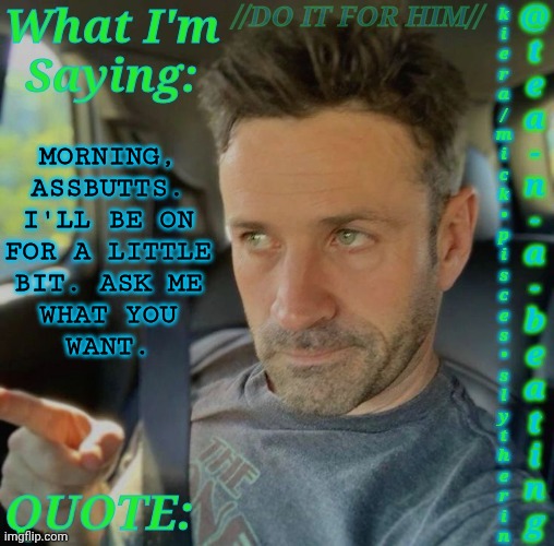 Ask Me Random Shit | MORNING,
ASSBUTTS.
I'LL BE ON
FOR A LITTLE
BIT. ASK ME
WHAT YOU
WANT. | image tagged in tnab adam fergus | made w/ Imgflip meme maker