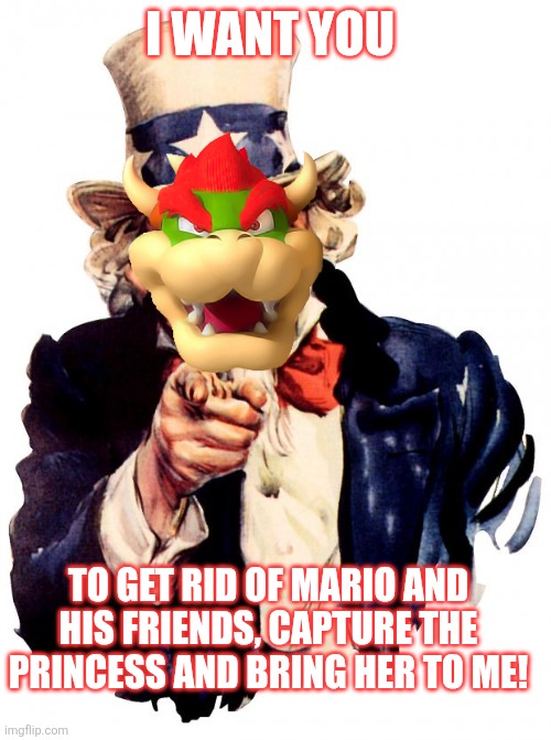 Bowser as Uncle Sam | I WANT YOU; TO GET RID OF MARIO AND HIS FRIENDS, CAPTURE THE PRINCESS AND BRING HER TO ME! | image tagged in memes,uncle sam,bowser,mario,nintendo | made w/ Imgflip meme maker